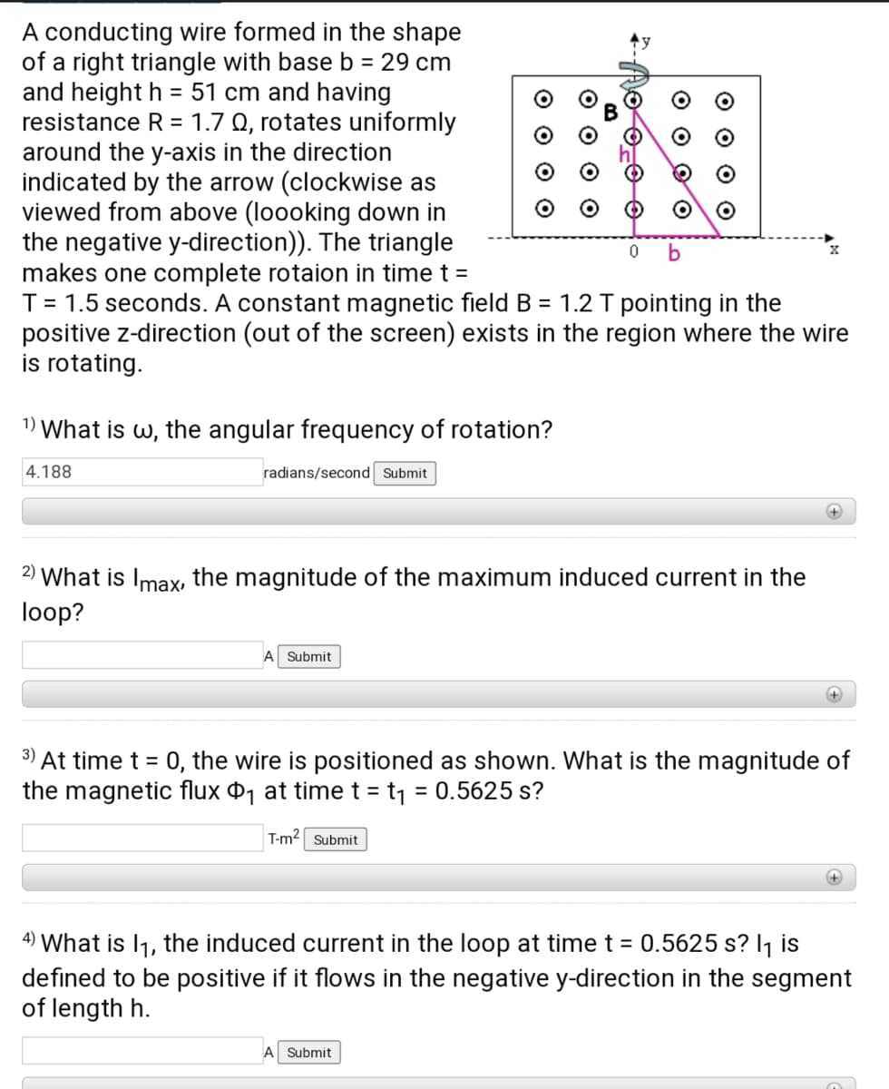 A conducting wire formed in the shape
of a right triangle with base b = 29 cm
and height h = 51 cm and having
resistance R = 1.7 Q, rotates uniformly
around the y-axis in the direction
indicated by the arrow (clockwise as
viewed from above (loooking down in
the negative y-direction)). The triangle
makes one complete rotaion in time t =
T = 1.5 seconds. A constant magnetic field B = 1.2 T pointing in the
positive z-direction (out of the screen) exists in the region where the wire
is rotating.
1) What is w, the angular frequency of rotation?
4.188
radians/second Submit
2) What is Imax, the magnitude of the maximum induced current in the
loop?
A Submit
3)
At time t = 0, the wire is positioned as shown. What is the magnitude of
the magnetic flux ¤1 at timet = t1 = 0.5625 s?
%3D
T-m2 Submit
4) What is I1, the induced current in the loop at time t = 0.5625 s? I1 is
defined to be positive if it flows in the negative y-direction in the segment
of length h.
Submit
o o Oo
O O
O O O O
