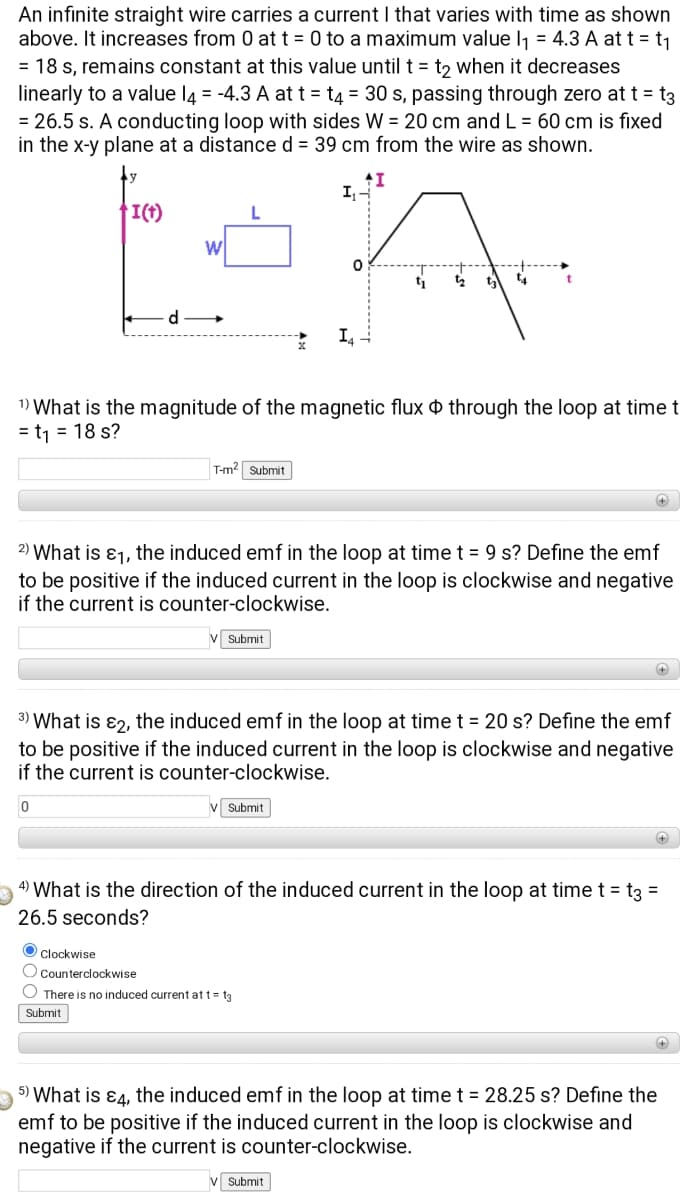 An infinite straight wire carries a current I that varies with time as shown
above. It increases from 0 at t = 0 to a maximum value l1 = 4.3 A at t = t1
= 18 s, remains constant at this value until t= t2 when it decreases
linearly to a value l4 = -4.3 A at t = t4 = 30 s, passing through zero at t = t3
= 26.5 s. A conducting loop with sides W = 20 cm and L = 60 cm is fixed
in the x-y plane at a distance d = 39 cm from the wire as shown.
I,
I(t)
d
1) What is the magnitude of the magnetic flux o through the loop at time t
= t1 = 18 s?
T-m2 Submit
2) What is ɛ1, the induced emf in the loop at time t = 9 s? Define the emf
to be positive if the induced current in the loop is clockwise and negative
if the current is counter-clockwise.
v Submit
3) What is ɛ2, the induced emf in the loop at time t = 20 s? Define the emf
to be positive if the induced current in the loop is clockwise and negative
if the current is counter-clockwise.
Submit
4) What is the direction of the induced current in the loop at time t = t3 =
26.5 seconds?
O Clockwise
O Counterclockwise
O There is no induced current at t= t3
Submit
+
5) What is ɛ4, the induced emf in the loop at time t = 28.25 s? Define the
emf to be positive if the induced current in the loop is clockwise and
negative if the current is counter-clockwise.
V Submit
