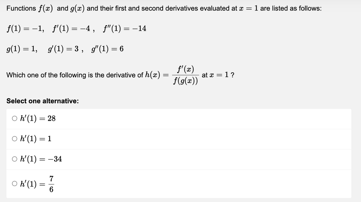 Functions f(x) and g(x) and their first and second derivatives evaluated at x = 1 are listed as follows:
f(1) = −1, ƒ'(1) = −4, ƒ"(1) = −14
g(1) = 1, gʻ(1)=3, g″(1) = 6
Which one of the following is the derivative of h(x)
f'(x)
f(g(x))
at x = 1 ?
Select one alternative:
Oh' (1) = 28
○ h' (1) = 1
h' (1) = -34
Oh' (1)