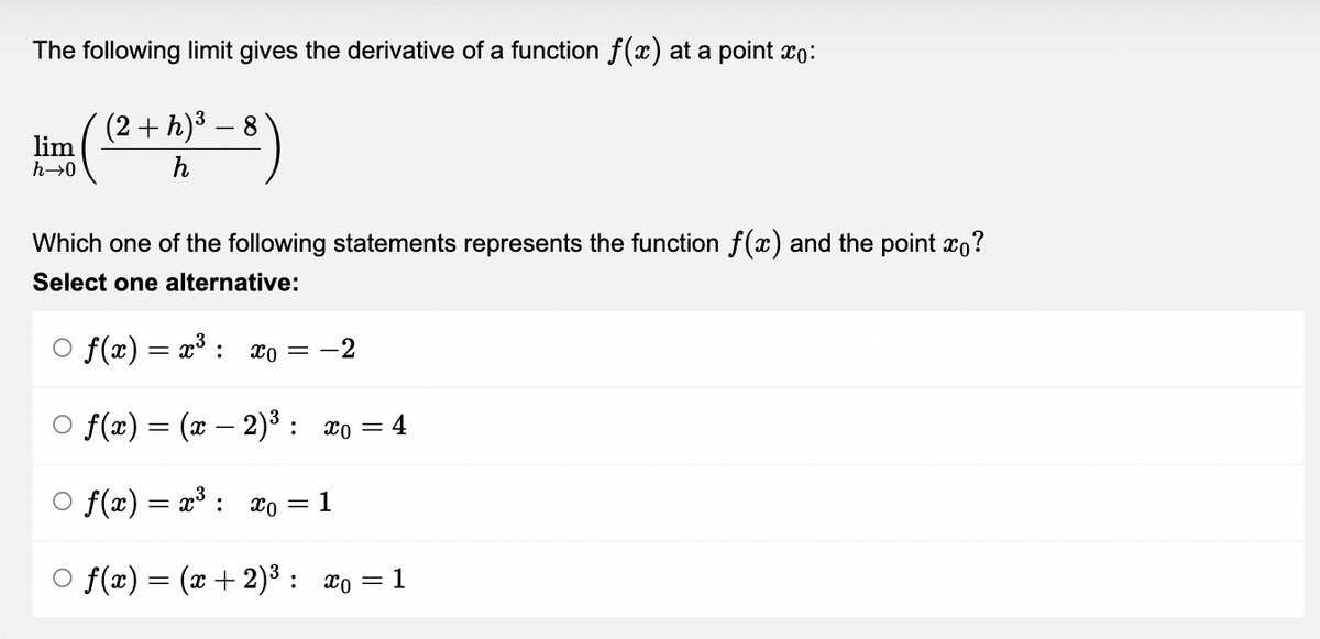 The following limit gives the derivative of a function f(x) at a point xo:
(2 + h) ³ - 8)
lim
h→0
Which one of the following statements represents the function f(x) and the point ?
Select one alternative:
○ f(x) = x³
:
x = -2
f(x) = (x − 2)³ : x₁ = 4
-
○ f(x) = x³ : xo
=
1
○ f(x) = (x + 2)³: x₁= 1