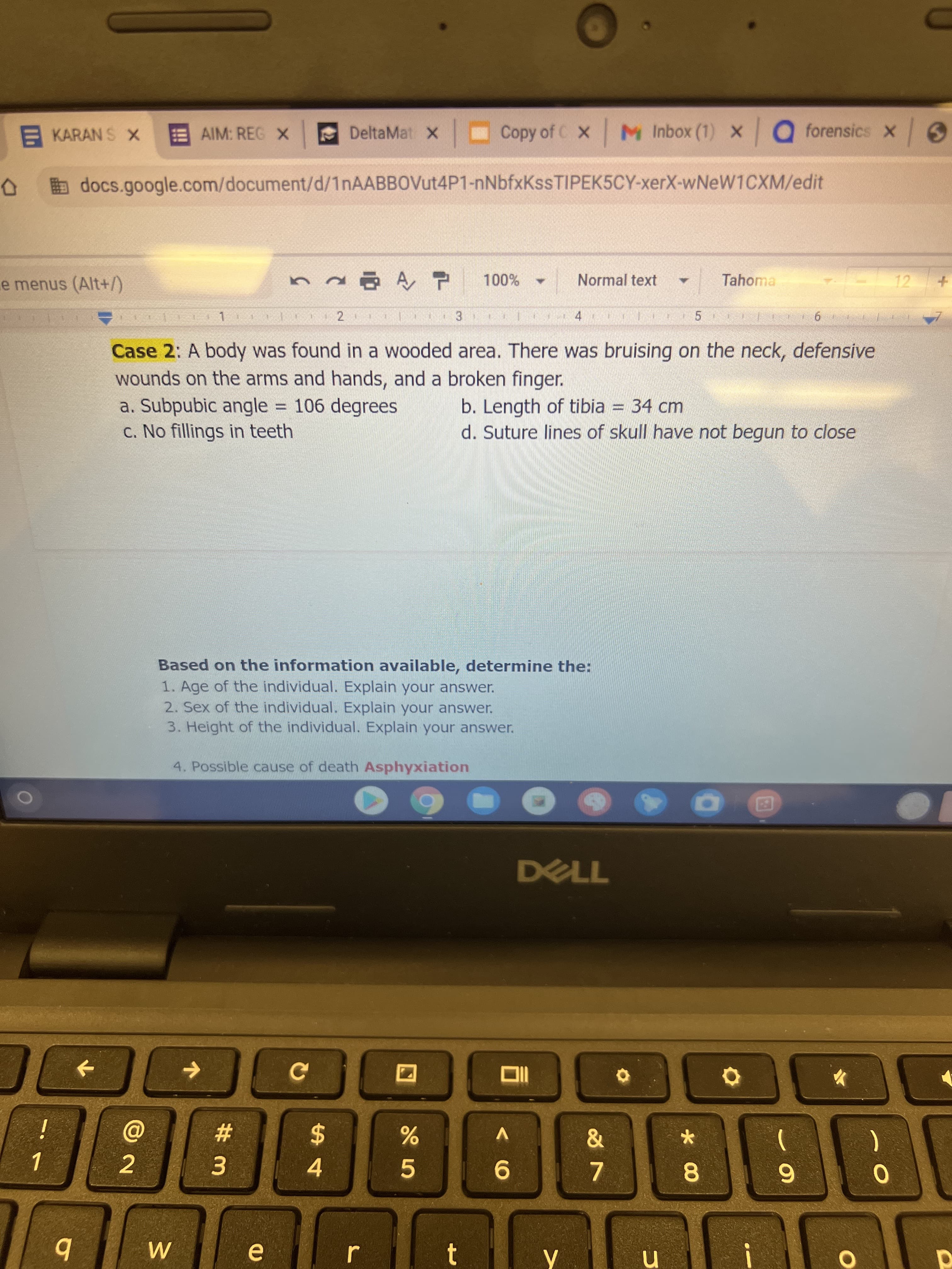 EKARAN S X
AIM: REG X
x Copy of C x M Inbox (1) x Q forensics x
DeltaMat X
bdocs.google.com/document/d/1nAABBOVut4P1-nNbfxKssTIPEK5CY-xerX-wNeW1CXM/edit
e menus (Alt+/)
Normal text
Tahoma
12
4.
Case 2: A body was found in a wooded area. There was bruising on the neck, defensive
wounds on the arms and hands, and a broken finger.
a. Subpubic angle = 106 degrees
c. No fillings in teeth
b. Length of tibia = 34 cm
d. Suture lines of skull have not begun to close
Based on the information available, determine the:
1. Age of the individual. Explain your answer.
2. Sex of the individual. Explain your answer.
3. Height of the individual. Explain your answer.
4. Possible cause of death Asphyxiation
DELL
i
%23
V
2$
2.
3.
4.
9.
7.
8
6.
18
