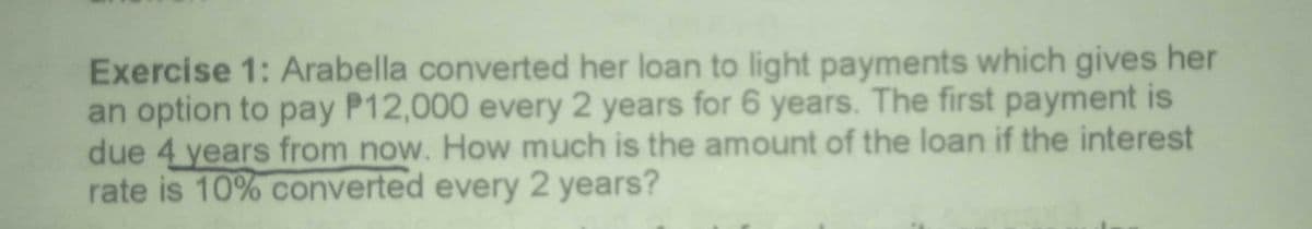 Exercise 1: Arabella converted her loan to light payments which gives her
an option to pay P12,000 every 2 years for 6 years. The first payment is
due 4 years from now. How much is the amount of the loan if the interest
rate is 10% converted every 2 years?
