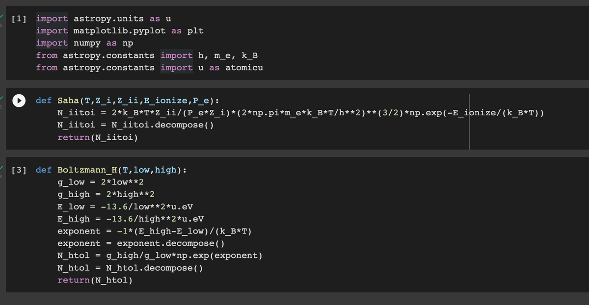 [1] import astropy.units as u
import matplotlib.pyplot as plt
import numpy as np
from astropy.constants import h, m_e, k_B
from astropy.constants import u as atomicu
def Saha (T,Z_i,Z_ii,E_ionize,P_e):
N_iitoi = 2*k_B*T*Z_ii/(P_e*Z_i)*(2*np.pi*m_e*k_B*T/h**2)**(3/2)*np.exp(-E_ionize/(k_B*T))
N_iitoi = N_iitoi.decompose()
return (N_iitoi)
[3] def Boltzmann_H(T,low, high):
g_low
2*low**2
g_high 2*high**2
E low =
=
-13.6/low**2*u.eV
E_high = -13.6/high**2*u.eV
exponent = -1* (E_high-E_low)/(k_B*T)
exponent = exponent.decompose()
N htol g_high/g_low*np.exp(exponent)
N_htol N_htol.decompose()
return (N_htol)