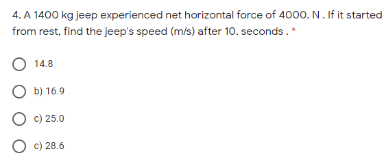 4. A 1400 kg jeep experienced net horizontal force of 4000. N. If it started
from rest, find the jeep's speed (m/s) after 10. seconds. *
O 14.8
О Б) 16.9
О с) 25.0
O c) 28.6
