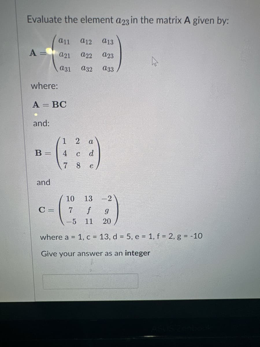 Evaluate the element a23 in the matrix A given by:
A =
where:
A = BC
and:
B =
and
C =
a11
a21 a22
a31 a32
a12 a13
a23
a33
1 2 a
(²2)
4
C
d
7
8
e
10
13 -2
7 f
g
-5 11 20
where a = 1, c = 13, d = 5, e = 1, f = 2, g = -10
Give your answer as an integer