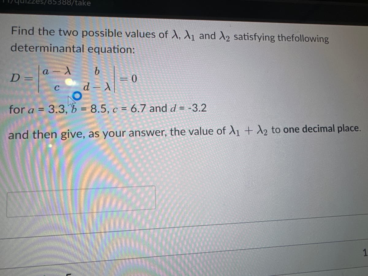 785388/take
Find the two possible values of A, A₁ and 2 satisfying the following
determinantal equation:
D =
a λ
b
d-x
for a = 3.3,6 = 8.5, c = 6.7 and d = -3.2
and then give, as your answer, the value of X₁ + A2 to one decimal place.
C
0
1