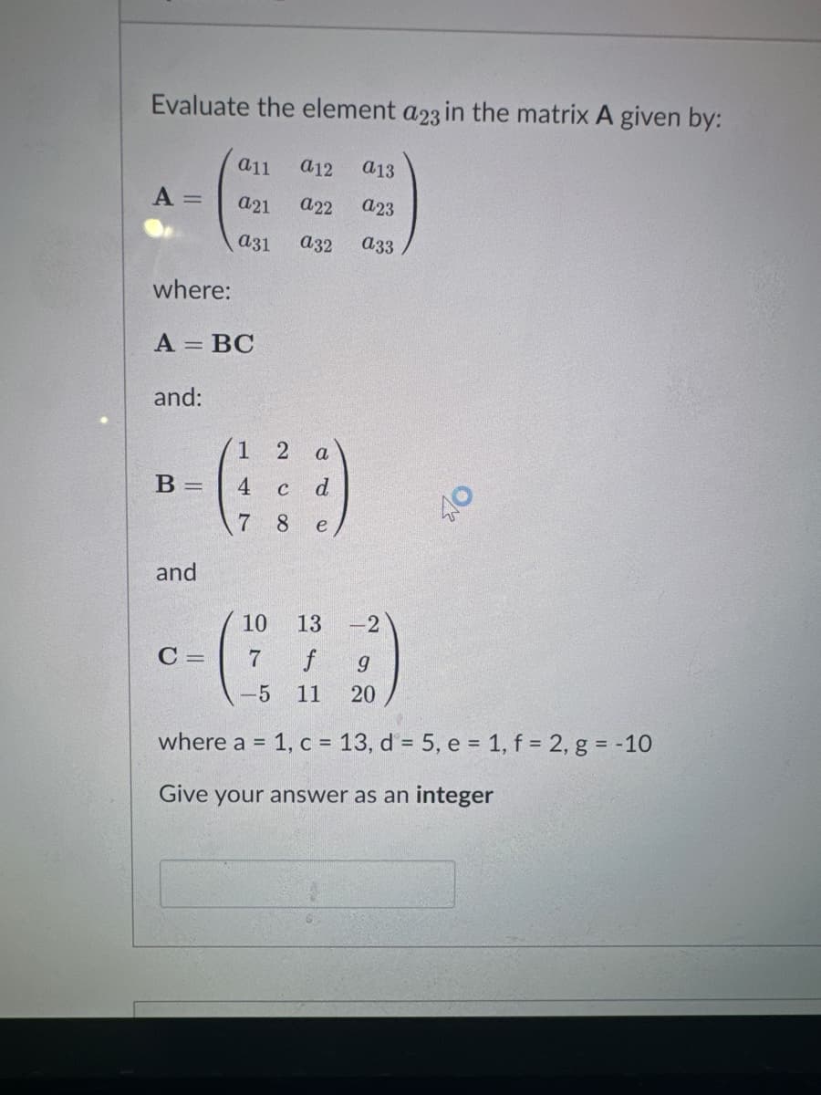 Evaluate the element a23 in the matrix A given by:
a11 a12 a13
a21
a22
a23
A =
where:
A = BC
and:
B =
and
a31
C=
a32
1 2 a
6:9
4 C d
7 8
e
880
a33
AO
10 13
-2
7 f
9
-5 11 20
where a = 1, c = 13, d = 5, e = 1, f = 2, g = -10
Give your answer as an integer