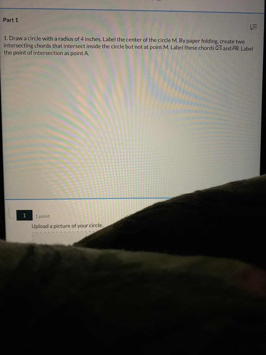 Part 1
1. Draw a circle with a radius of 4 inches. Label the center of the circle M. By paper folding, create two
intersecting chords that intersect inside the circle but not at point M. Label these chords QS and PR. Label
the point of intersection as point A.
1
1 point
Upload a picture of your circle.

