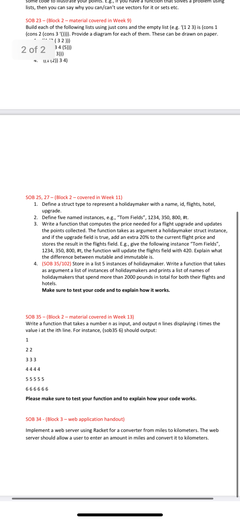 that solves a problenm using
some code to iliustrate your points. E.g., If you have
lists, then you can say why you can/can't use vectors for it or sets etc.
SOB 23 – (Block 2 – material covered in Week 9)
Build each of the following lists using just cons and the empty list (e.g. '(1 2 3) is (cons 1
(cons 2 (cons 3 ()))). Provide a diagram for each of them. These can be drawn on paper.
• '^ ( 3 2 )))
34 (5)))
3)))
11!12)) 3 4)
2 of 2
4.
SOB 25, 27 – (Block 2 – covered in Week 11)
1. Define a struct type to represent a holidaymaker with a name, id, flights, hotel,
upgrade.
2. Define five named instances, e.g., “Tom Fields", 1234, 350, 800, #t.
3. Write a function that computes the price needed for a flight upgrade and updates
the points collected. The function takes as argument a holidaymaker struct instance,
and if the upgrade field is true, add an extra 20% to the current flight price and
stores the result in the flights field. E.g., give the following instance “Tom Fields",
1234, 350, 800, #t, the function will update the flights field with 420. Explain what
the difference between mutable and immutable is.
4. (SOB 35/102) Store in a list 5 instances of holidaymaker. Write a function that takes
as argument a list of instances of holidaymakers and prints a list of names of
holidaymakers that spend more than 2000 pounds in total for both their flights and
hotels.
Make sure to test your code and to explain how it works.
SOB 35 – (Block 2 – material covered in Week 13)
Write a function that takes a number n as input, and output n lines displaying i times the
value i at the ith line. For instance, (sob35 6) should output:
1
22
333
4444
55555
666666
Please make sure to test your function and to explain how your code works.
SOB 34 - (Block 3 – web application handout)
Implement a web server using Racket for a converter from miles to kilometers. The web
server should allow a user to enter an amount in miles and convert it to kilometers.
