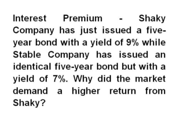 Interest
Premium
Shaky
Company has just issued a five-
year bond with a yield of 9% while
Stable Company has issued an
identical five-year bond but with a
yield of 7%. Why did the market
demand a higher return from
Shaky?