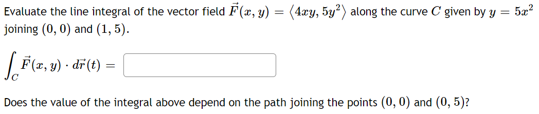 =
Evaluate the line integral of the vector field F(x, y) = (4xy, 5y²) along the curve C given by y
joining (0, 0) and (1,5).
[F(x, y) - dr(t) =
Does the value of the integral above depend on the path joining the points (0, 0) and (0,5)?
5x²