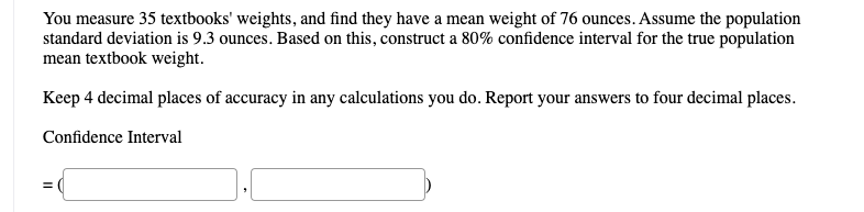 You measure 35 textbooks' weights, and find they have a mean weight of 76 ounces. Assume the population
standard deviation is 9.3 ounces. Based on this, construct a 80% confidence interval for the true population
mean textbook weight.
Keep 4 decimal places of accuracy in any calculations you do. Report your answers to four decimal places.
Confidence Interval
