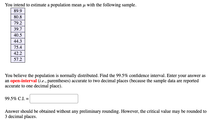 You intend to estimate a population mean µ with the following sample.
89.9
80.8
79.2
39.7
40.5
44.3
75.4
42.2
57.2
You believe the population is normally distributed. Find the 99.5% confidence interval. Enter your answer as
an open-interval (i.e., parentheses) accurate to two decimal places (because the sample data are reported
accurate to one decimal place).
99.5% C.I. =|
Answer should be obtained without any preliminary rounding. However, the critical value may be rounded to
3 decimal places.
