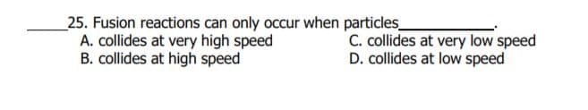 _25. Fusion reactions can only occur when particles_
A. collides at very high speed
B. collides at high speed
C. collides at very low speed
D. collides at low speed
