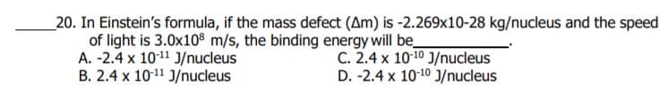 _20. In Einstein's formula, if the mass defect (Am) is -2.269x10-28 kg/nucleus and the speed
of light is 3.0x108 m/s, the binding energy will be_
A. -2.4 x 1011 J/nucleus
B. 2.4 x 10-11 J/nucleus
C. 2.4 x 1010 J/nucleus
D. -2.4 x 10-10 J/nucleus
