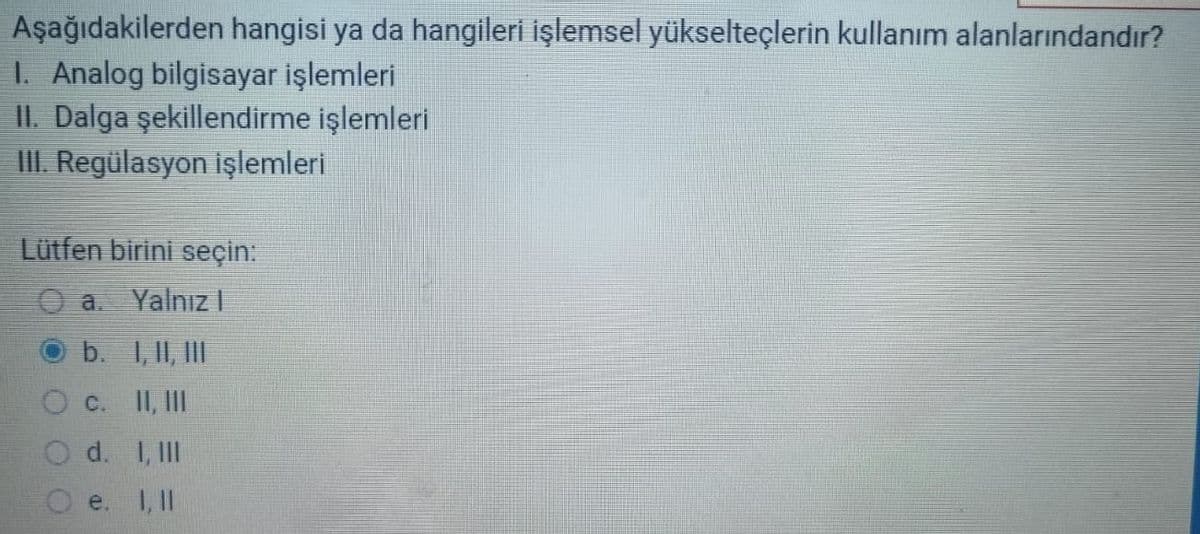 Aşağıdakilerden hangisi ya da hangileri işlemsel yükselteçlerin kullanım alanlarındandır?
1. Analog bilgisayar işlemleri
II. Dalga şekillendirme işlemleri
III. Regülasyon işlemleri
Lütfen birini seçin:
O a. Yalnız I
b.
O c.
Od.
I, II, III
II, III
I, III
1, 11