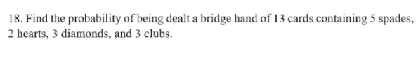 18. Find the probability of being dealt a bridge hand of 13 cards containing 5 spades,
2 hearts, 3 diamonds, and 3 clubs.
