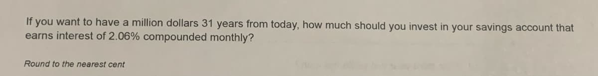 If you want to have a million dollars 31 years from today, how much should you invest in your savings account that
earns interest of 2.06% compounded monthly?
Round to the nearest cent
