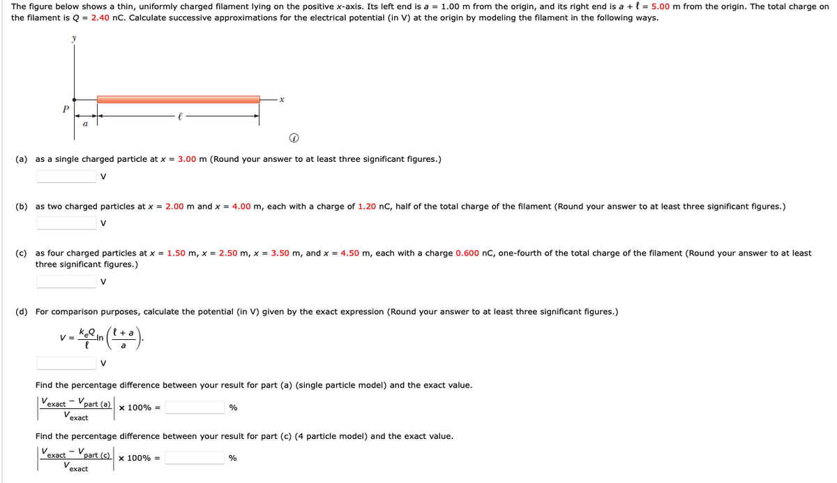 The figure below shows a thin, uniformly charged filament lying on the positive x-axis. Its left end is a = 1.00 m from the origin, and its right end is a + { = 5.00 m from the origin. The total charge on
the filament is Q = 2.40 nC. Calculate successive approximations for the electrical potential (in V) at the origin by modeling the filament in the following ways.
P
(a) as a single charged particle at x = 3.00 m (Round your answer to at least three significant figures.)
V
(b) as two charged particles at x = 2.00 m and x = 4.00 m, each with a charge of 1.20 nC, half of the total charge of the filament (Round your answer to at least three significant figures.)
V
(c) as four charged particles at x = 1.50 m, x = 2.50 m, x = 3.50 m, and x = 4.50 m, each with a charge 0.600 nC, one-fourth of the total charge of the filament (Round your answer to at least
three significant figures.)
V
(d) For comparison purposes, calculate the potential (in V) given by the exact expression (Round your answer to at least three significant figures.)
{ + a
V =
u-
V
Find the percentage difference between your result for part (a) (single particle model) and the exact value.
Vexact - Vpart (a)
x 100% =
Vexact
Find the percentage difference between your result for part (c) (4 particle model) and the exact value.
Vexact - Vpart (c)
x 100% =
%
V
exact

