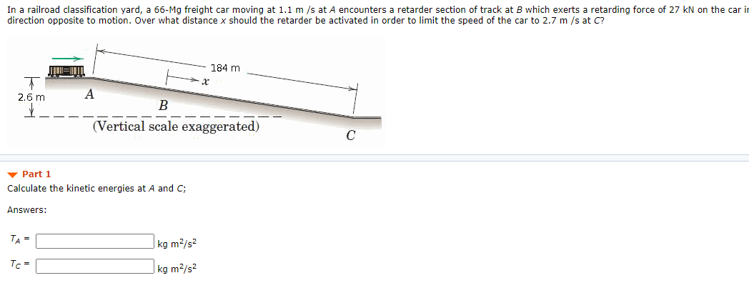 In a railroad classification yard, a 66-Mg freight car moving at 1.1 m /s at A encounters a retarder section of track at B which exerts a retarding force of 27 kN on the car in
direction opposite to motion. Over what distance x should the retarder be activated in order to limit the speed of the car to 2.7 m /s at C?
184 m
2.6 m
B
(Vertical scale exaggerated)
C
v Part 1
Calculate the kinetic energies at A and C;
Answers:
TA =
| kg m2/s?
Tc =
|kg m²/s²
