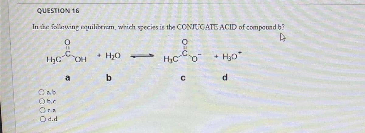 QUESTION 16
In the following equilibrium, which species is the CONJUGATE ACID of compound b?
4
H3C-C-OH
O a.b
Ob.c
O=0
c. a
O d.d
a
+ H₂O
b
O=0
H3C O
C
+ H30*
d