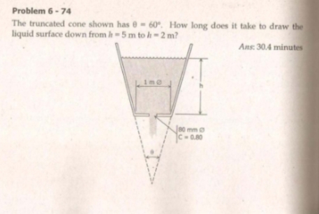 Problem 6 - 74
The truncated cone shown has 0 - 60°. How long does it take to draw the
liquid surface down from h=5 m to h- 2 m?
Ans: 30.4 minutes
1me
Je0 mm
C-0.80
