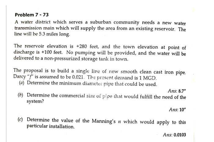 Problem 7 - 73
A water district which serves a suburban community needs a new water
transmission main which will supply the area from an existing reservoir. The
line will be 5.3 miles long.
The reservoir elevation is +280 feet, and the town elevation at point of
discharge is +100 feet. No pumping will be provided, and the water will be
delivered to a non-pressurized storage tank in town.
The proposal is to build a single line of new smooth clean cast iron pipe.
Darcy "f" is assumed to be 0.021. The present demand is 1 MGD.
(a) Determine the minimum diameter pipe that could be used.
Ans: 8.7"
(b) Determine the commercial size of pipe that would fulfill the need of the
system?
Ans: 10"
(c) Determine the value of the Manning's n which would apply to this
particular installation.
Ans: 0.0103
