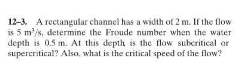 12-3. A rectangular channel has a width of 2 m. If the flow
is 5 m/s, determine the Froude number when the water
depth is 0.5 m. At this depth is the flow subcritical or
supercritical? Also, what is the critical speed of the flow?
