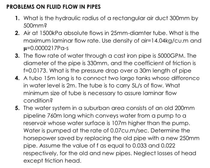 PROBLEMS ON FLUID FLOW IN PIPES
1. What is the hydraulic radius of a rectangular air duct 300mm by
500mm?
2. Air at 1500kPa absolute flows in 25mm-diamter tube. What is the
maximum laminar flow rate. Use density of air=14.04kg/cu.m and
u=0.0000217Pa-s
3. The flow rate of water through a cast iron pipe is 5000GPM. The
diameter of the pipe is 330mm, and the coefficient of friction is
f=0.0173. What is the pressure drop over a 30m length of pipe
4. A tube 15m long is to connect two large tanks whose difference
in water level is 2m. The tube is to carry 5L/s of flow. What
minimum size of tube is necessary to assure laminar flow
condition?
5. The water system in a suburban area consists of an old 200mm
pipeline 760m long which conveys water from a pump to a
reservoir whose water surface is 107m higher than the pump.
Water is pumped at the rate of 0.07cu.m/sec. Determine the
horsepower saved by replacing the old pipe with a new 250mm
pipe. Assume the value of f as equal to 0.033 and 0.022
respectively, for the old and new pipes. Neglect losses of head
except friction head.
