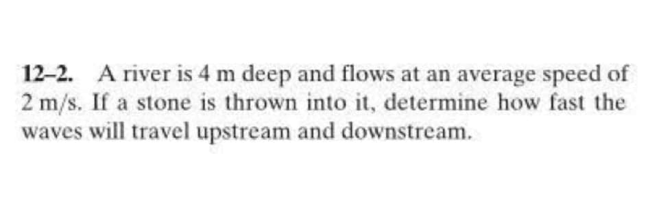 12-2. A river is 4 m deep and flows at an average speed of
2 m/s. If a stone is thrown into it, determine how fast the
waves will travel upstream and downstream.
