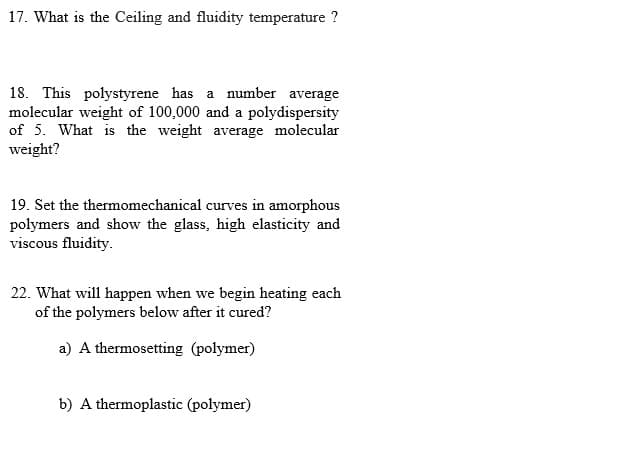 17. What is the Ceiling and fluidity temperature ?
18. This polystyrene has a number average
molecular weight of 100,000 and a polydispersity
of 5. What is the weight average molecular
weight?
19. Set the thermomechanical curves in amorphous
polymers and show the glass, high elasticity and
viscous fluidity.
22. What will happen when we begin heating each
of the polymers below after it cured?
a) A thermosetting (polymer)
b) A thermoplastic (polymer)
