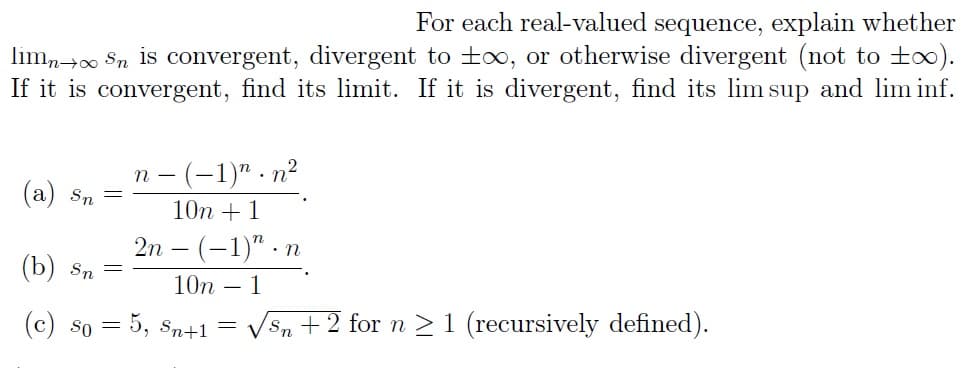 For each real-valued sequence, explain whether
limn→∞ Sn is convergent, divergent to to, or otherwise divergent (not to ±∞).
If it is convergent, find its limit. If it is divergent, find its lim sup and lim inf.
n (-1)n.n²
10n + 1
2n - (-1)".n
10n - 1
(c) so = 5, Sn+1 = √√Sn + 2 for n ≥ 1 (recursively defined).
(a) Sn
(b) Sn =