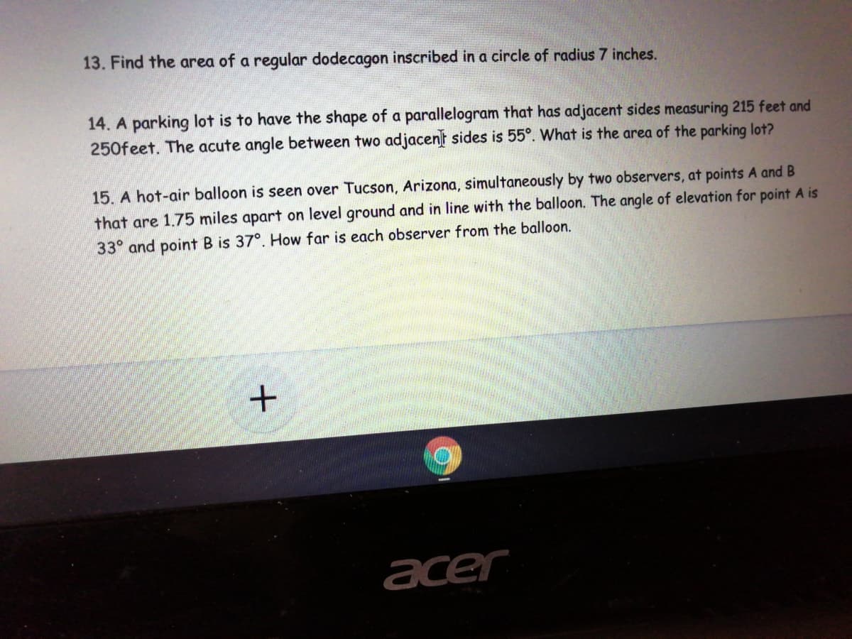 13. Find the area of a regular dodecagon inscribed in a circle of radius 7 inches.
14. A parking lot is to have the shape of a parallelogram that has adjacent sides measuring 215 feet and
250feet. The acute angle between two adjacent sides is 55°. What is the area of the parking lot?
15. A hot-air balloon is seen over Tucson, Arizona, simultaneously by two observers, at points A and B
that are 1.75 miles apart on level ground and in line with the balloon. The angle of elevation for point A is
33° and point B is 37°. How far is each observer from the balloon.
acer
