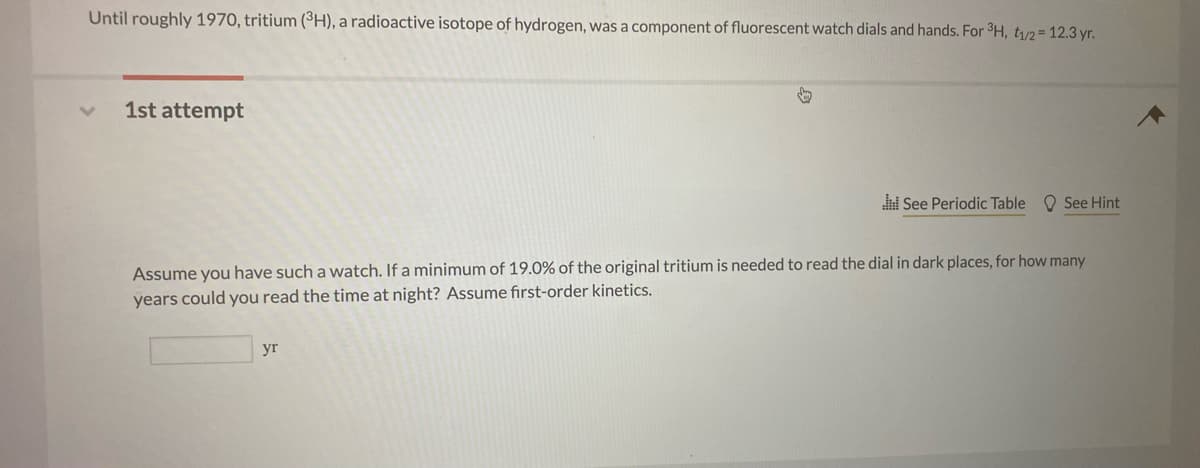 Until roughly 1970, tritium (³H), a radioactive isotope of hydrogen, was a component of fluorescent watch dials and hands. For 3H, t/2= 12.3 yr.
1st attempt
i See Periodic Table O See Hint
Assume you have such a watch. If a minimum of 19.0% of the original tritium is needed to read the dial in dark places, for how many
years could you read the time at night? Assume first-order kinetics.
yr
