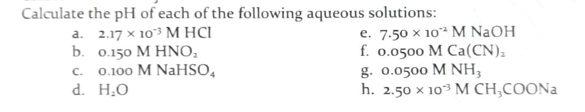 Calculate the pH of each of the following aqueous solutions:
a. 2.17 × 103 M HCI
b. 0.150 M HNO,
0.100 M NaHSO4
d. H¿O
e. 7.50 × 10² M NaOH
f. 0.0500 M Ca(CN),
g. 0.0500 M NH3
h. 2.50 x 103 M CH;COONA
C.
