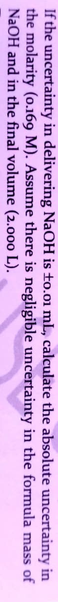 If the uncertainty in delivering NAOH is to.01 mL, calculate the absolute uncertainty in
the molarity (o.169 M). Assume there is negligible uncertainty in the formula mass of
NaOH and in the final volume (2.000 L).
