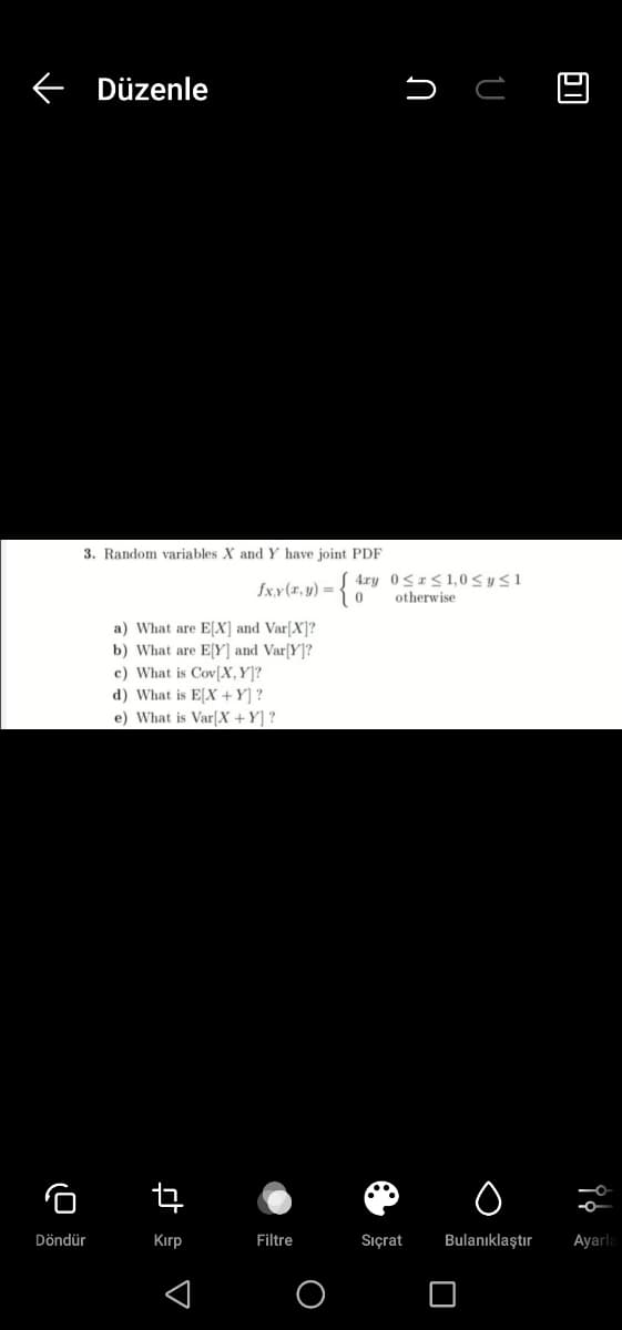 Düzenle
3. Random variables X and Y have joint PDF
4ry 0<r<1,0 < y<1
otherwise
fx.x(x, y) = •
a) What are E[X] and Var[X]?
b) What are E[Y] and Var[Y]?
c) What is Cov[X,Y]?
d) What is E[X +Y] ?
e) What is Var[X +Y] ?
Döndür
Kırp
Filtre
Sıçrat
Bulanıklaştır
Ayarla
