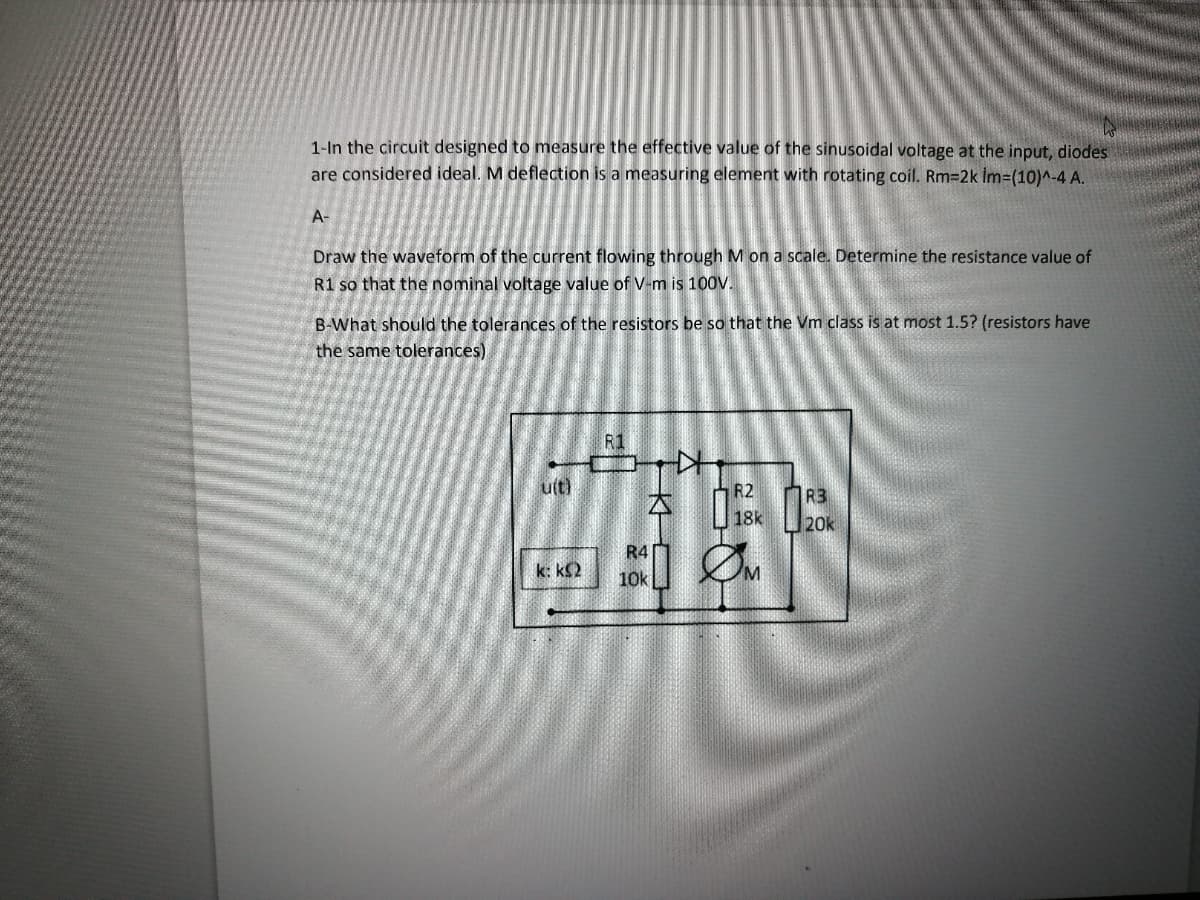 1-In the circuit designed to measure the effective value of the sinusoidal voltage at the input, diodes
are considered ideal. M deflection is a measuring element with rotating coil. Rm=2k İm=(10)^-4 A.
A-
Draw the waveform of the current flowing through M on a scale. Determine the resistance value of
R1 so that the nominal voltage value of V-m is 100V.
B-What should the tolerances of the resistors be so that the Vm class is at most 1.5? (resistors have
the same tolerances).
R1
u(t)
R2
1R3
18k
20k
R4
k: k2
10k
