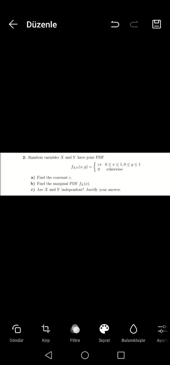 Düzenle
2. Random variables X and Y have joint PDF
fx.y(x, y) =
otherwise
a) Find the constant c.
b) Find the marginal PDF fx(x).
c) Are X and Y independent? Justify your answer.
Döndür
Kırp
Filtre
Sıçrat
Bulanıklaştır
Ayarla
