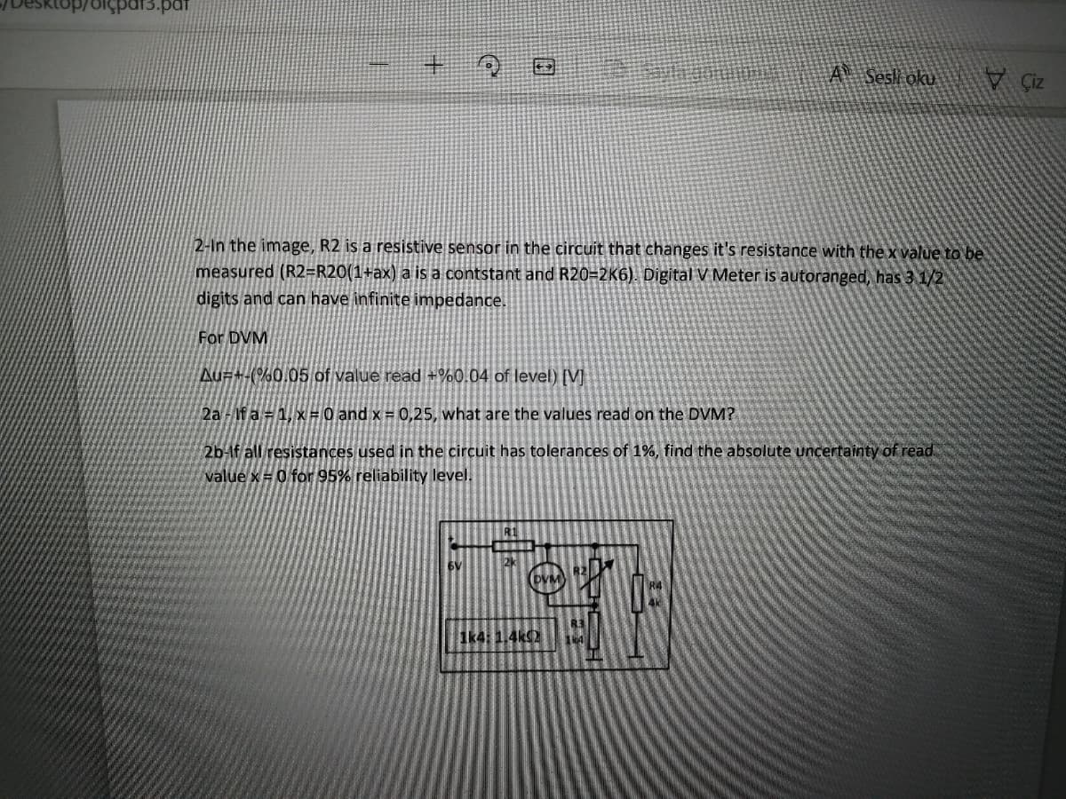 olçpar3.pat
A Sesli oku
V Ciz
2-In the image, R2 is a resistive sensor in the circuit that changes it's resistance with the x value to be
measured (R2=R20(1+ax) a is a contstant and R20=2K6). Digital V Meter is autoranged, has 3 1/2
digits and can have infinite impedance.
For DVM
Au#+-(%0.05 of value read +%0.04 of level) [V]
2a-If a = 1, x#0 and x = 0,25, what are the values read on the DVM?
2b-lf all resistances used in the circuit has tolerances of 1%, find the absolute uncertainty of read
value x= 0 for 95% reliability level.
6V
2k
R3
1k4: 1.4k
164
