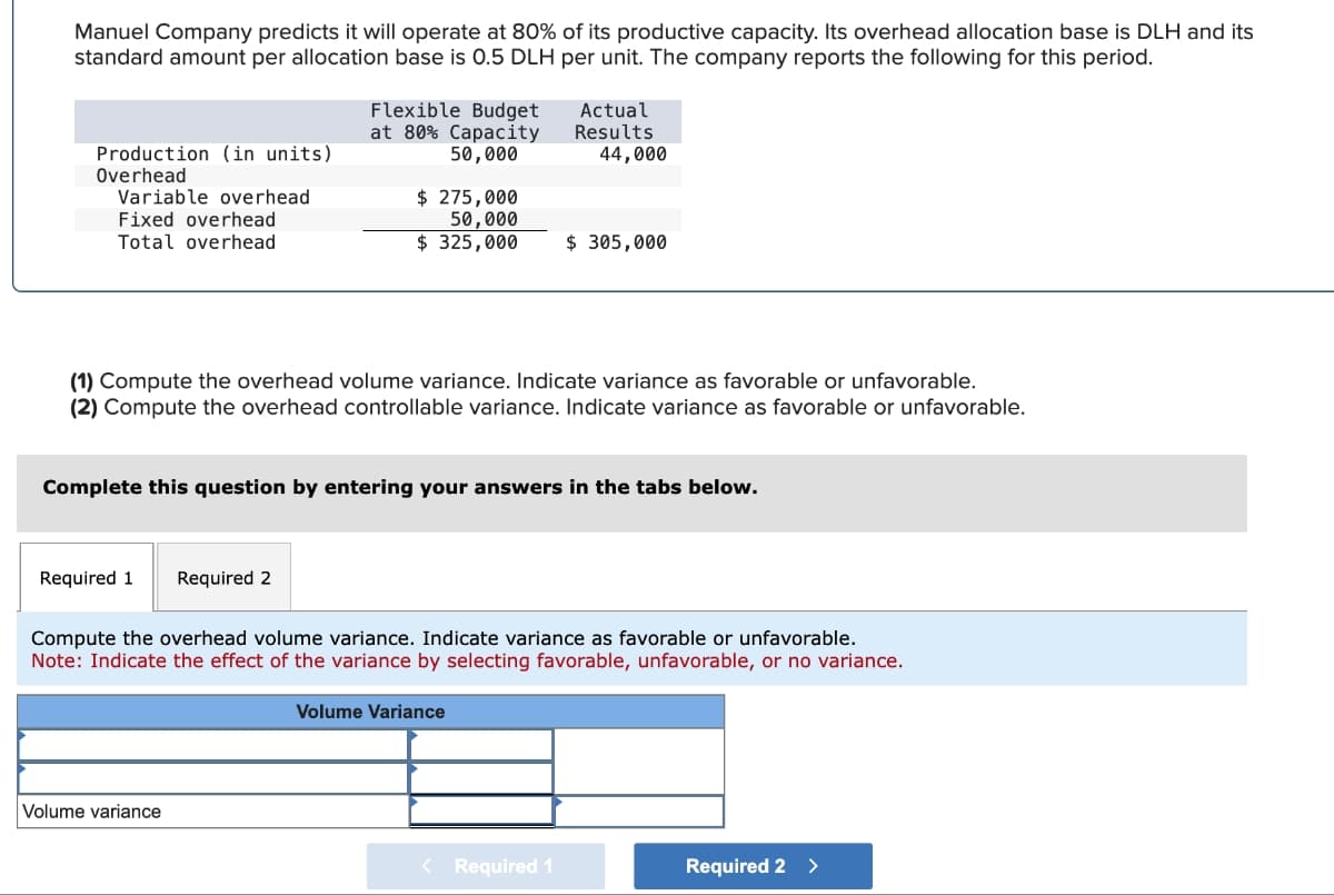 Manuel Company predicts it will operate at 80% of its productive capacity. Its overhead allocation base is DLH and its
standard amount per allocation base is 0.5 DLH per unit. The company reports the following for this period.
Production (in units)
Overhead
Variable overhead
Fixed overhead
Total overhead
Flexible Budget
at 80% Capacity
50,000
Actual
Results
44,000
$ 275,000
50,000
$ 325,000
$ 305,000
(1) Compute the overhead volume variance. Indicate variance as favorable or unfavorable.
(2) Compute the overhead controllable variance. Indicate variance as favorable or unfavorable.
Complete this question by entering your answers in the tabs below.
Required 1 Required 2
Compute the overhead volume variance. Indicate variance as favorable or unfavorable.
Note: Indicate the effect of the variance by selecting favorable, unfavorable, or no variance.
Volume Variance
Volume variance
< Required 1
Required 2 >
