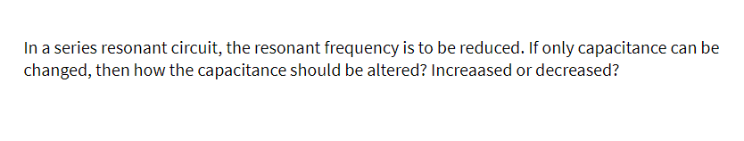 In a series resonant circuit, the resonant frequency is to be reduced. If only capacitance can be
changed, then how the capacitance should be altered? Increaased or decreased?
