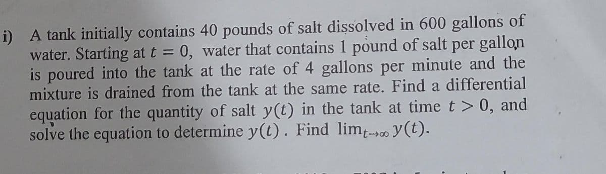 i) A tank initially contains 40 pounds of salt dissolved in 600 gallons of
water. Starting at t = 0, water that contains 1 pound of salt per gallon
is poured into the tank at the rate of 4 gallons per minute and the
mixture is drained from the tank at the same rate. Find a differential
equation for the quantity of salt y(t) in the tank at time t > 0, and
solve the equation to determine y(t). Find limt-y(t).