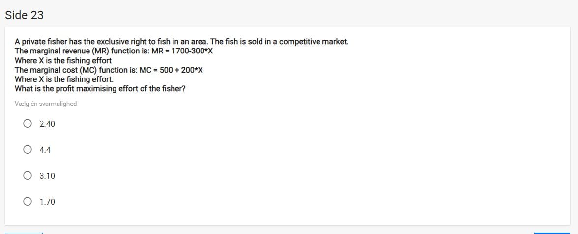 Side 23
A private fisher has the exclusive right to fish in an area. The fish is sold in a competitive market.
The marginal revenue (MR) function is: MR = 1700-300*X
Where X is the fishing effort
The marginal cost (MC) function is: MC = 500 + 200*X
Where X is the fishing effort.
What is the profit maximising effort of the fisher?
Vælg én svarmulighed
O 2.40
4.4
O 3.10
O 1.70
