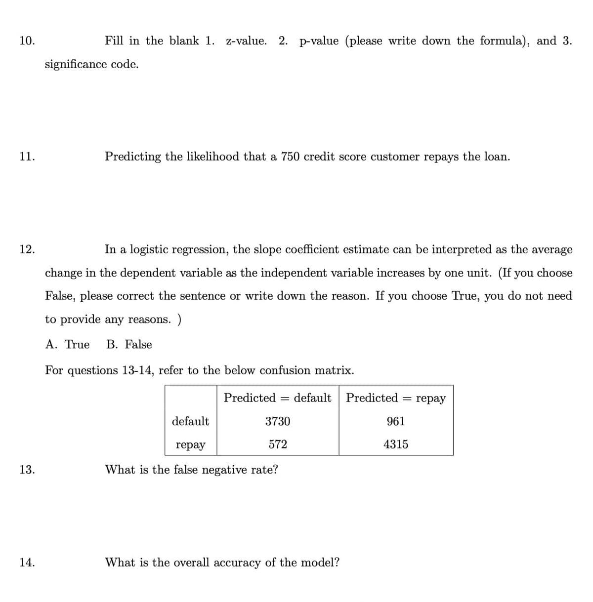 10.
Fill in the blank 1. z-value. 2. p-value (please write down the formula), and 3.
significance code.
11.
Predicting the likelihood that a 750 credit score customer repays the loan.
12.
In a logistic regression, the slope coefficient estimate can be interpreted as the average
change in the dependent variable as the independent variable increases by one unit. (If you choose
False, please correct the sentence or write down the reason. If you choose True, you do not need
to provide any reasons. )
A. True
B. False
For questions 13-14, refer to the below confusion matrix.
Predicted =
default
Predicted
reрay
default
3730
961
repay
572
4315
13.
What is the false negative rate?
14.
What is the overall accuracy of the model?
