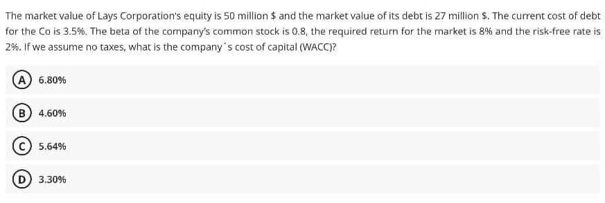 The market value of Lays Corporation's equity is 50 million $ and the market value of its debt is 27 million $. The current cost of debt
for the Co is 3.5%. The beta of the company's common stock is 0.8, the required return for the market is 8% and the risk-free rate is
2%. If we assume no taxes, what is the company's cost of capital (WACC)?
A 6.80%
B 4.60%
5.64%
D) 3.30%
