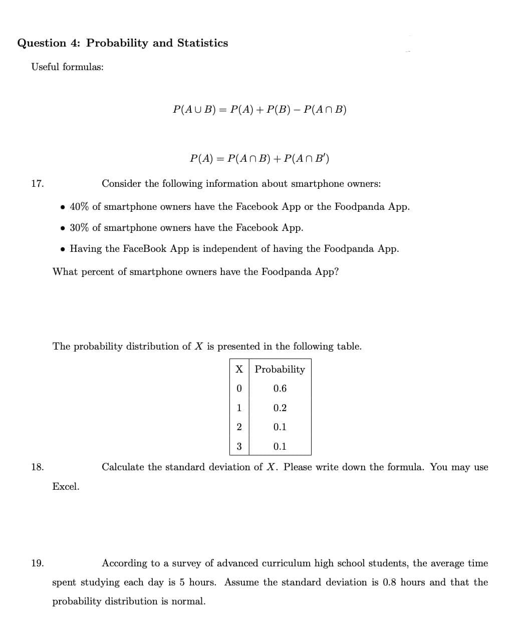 Question 4: Probability and Statistics
Useful formulas:
P(AU B) = P(A) + P(B) – P(AN B)
P(A) = P(ANB) + P(AN B')
17.
Consider the following information about smartphone owners:
• 40% of smartphone owners have the Facebook App or the Foodpanda App.
• 30% of smartphone owners have the Facebook App.
• Having the FaceBook App is independent of having the Foodpanda App.
What percent of smartphone owners have the Foodpanda App?
The probability distribution of X is presented in the following table.
X Probability
0.6
1
0.2
2
0.1
3
0.1
18.
Calculate the standard deviation of X. Please write down the formula. You may use
Excel.
19.
According to a survey of advanced curriculum high school students, the average time
spent studying each day is 5 hours. Assume the standard deviation is 0.8 hours and that the
probability distribution is normal.
