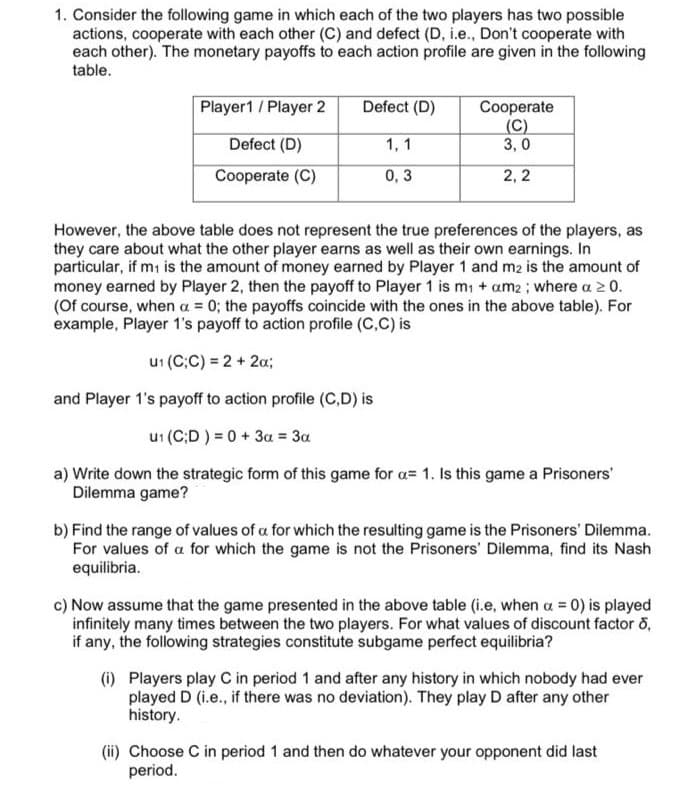 1. Consider the following game in which each of the two players has two possible
actions, cooperate with each other (C) and defect (D, i.e., Don't cooperate with
each other). The monetary payoffs to each action profile are given in the following
table.
Player1 / Player 2
Defect (D)
Cooperate
(C)
3, 0
Defect (D)
1, 1
Cooperate (C)
0,3
2, 2
However, the above table does not represent the true preferences of the players, as
they care about what the other player earns as well as their own earnings. In
particular, if mi is the amount of money earned by Player 1 and m2 is the amount of
money earned by Player 2, then the payoff to Player 1 is mi + am2 ; where a 2 0.
(Of course, when a = 0; the payoffs coincide with the ones in the above table). For
example, Player 1's payoff to action profile (C,C) is
u1 (C;C) = 2 + 2a;
and Player 1's payoff to action profile (C,D) is
u1 (C;D ) = 0+ 3a = 3a
a) Write down the strategic form of this game for a= 1. Is this game a Prisoners'
Dilemma game?
b) Find the range of values of a for which the resulting game is the Prisoners' Dilemma.
For values of a for which the game is not the Prisoners' Dilemma, find its Nash
equilibria.
c) Now assume that the game presented in the above table (i.e, when a = 0) is played
infinitely many times between the two players. For what values of discount factor o,
if any, the following strategies constitute subgame perfect equilibria?
(i) Players play C in period 1 and after any history in which nobody had ever
played D (i.e., if there was no deviation). They play D after any other
history.
(ii) Choose C in period 1 and then do whatever your opponent did last
period.
