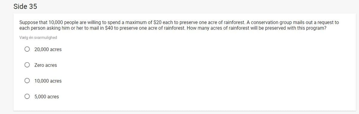 Side 35
Suppose that 10,000 people are willing to spend a maximum of $20 each to preserve one acre of rainforest. A conservation group mails out a request to
each person asking him or her to mail in $40 to preserve one acre of rainforest. How many acres of rainforest will be preserved with this program?
Vælg én svarmulighed
O 20,000 acres
O Zero acres
O 10,000 acres
O 5,000 acres

