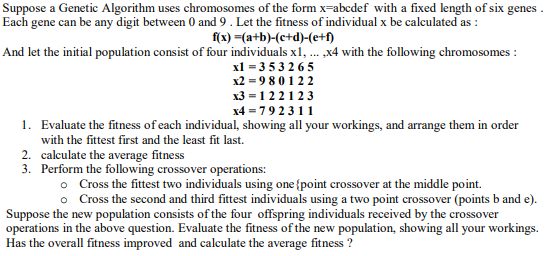 Suppose a Genetic Algorithm uses chromosomes of the form x=abcdef with a fixed length of six genes
Each gene can be any digit between 0 and 9. Let the fitness of individual x be calculated as :
f(x) =(a+b)-(e+d)-(e+f)
And let the initial population consist of four individuals x1, . x4 with the following chromosomes :
xl = 3 53 265
x2 = 9 8 0 1 22
x3 = 1 22123
x4 = 792 311
1. Evaluate the fitness of each individual, showing all your workings, and arrange them in order
with the fittest first and the least fit last.
2. calculate the average fitness
3. Perform the folowing crossover operations:
Cross the fittest two individuals using one {point crossover at the middle point.
o Cross the second and third fittest individuals using a two point crossover (points b and e).
Suppose the new population consists of the four offspring individuals received by the crossover
operations in the above question. Evaluate the fitness of the new population, showing all your workings.
Has the overall fitness improved and calculate the average fitness ?
